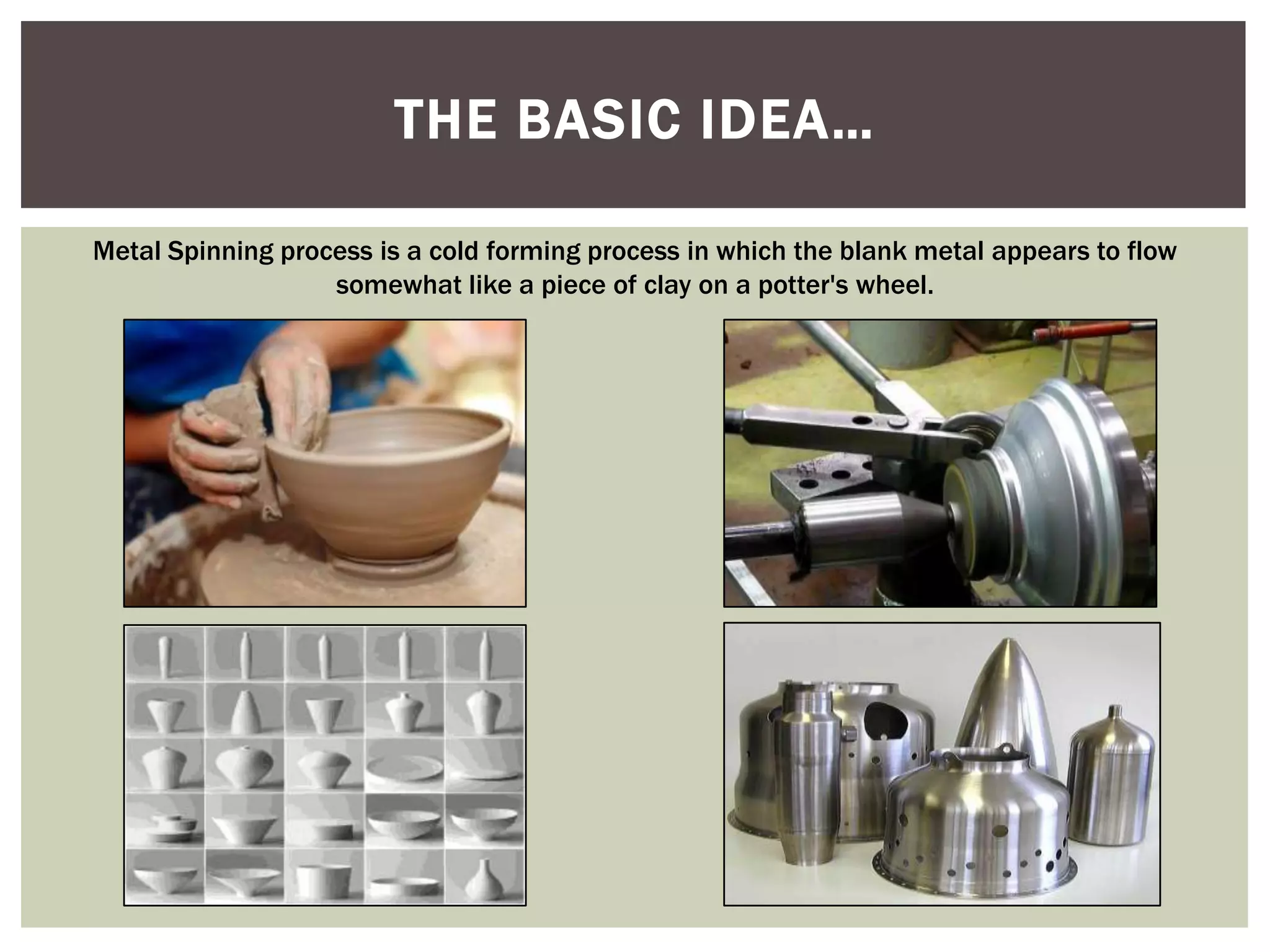 THE BASIC IDEA…
Metal Spinning process is a cold forming process in which the blank metal appears to flow
somewhat like a piece of clay on a potter's wheel.

 
