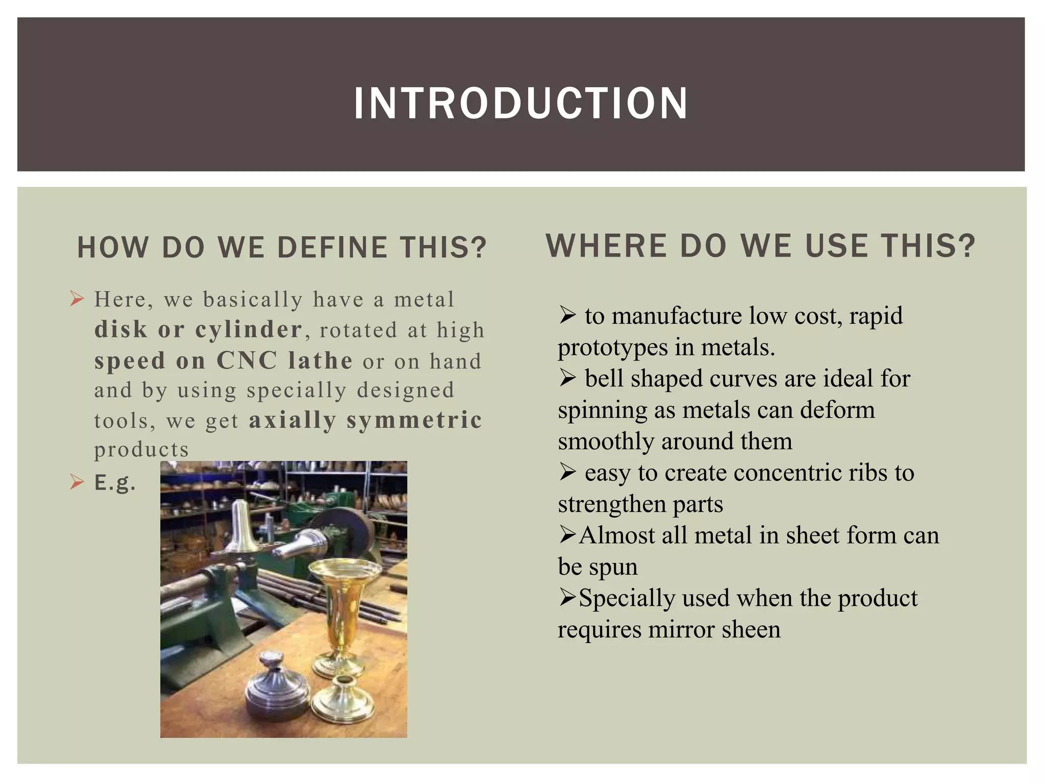 INTRODUCTION
HOW DO WE DEFINE THIS?
 Here, we basically have a metal
disk or cylinder , rotated at high
speed on CNC lathe or on hand
and by using specially designed
tools, we get axially symmetric
products
 E.g.

WHERE DO WE USE THIS?
 to manufacture low cost, rapid
prototypes in metals.
 bell shaped curves are ideal for
spinning as metals can deform
smoothly around them
 easy to create concentric ribs to
strengthen parts
Almost all metal in sheet form can
be spun
Specially used when the product
requires mirror sheen

 
