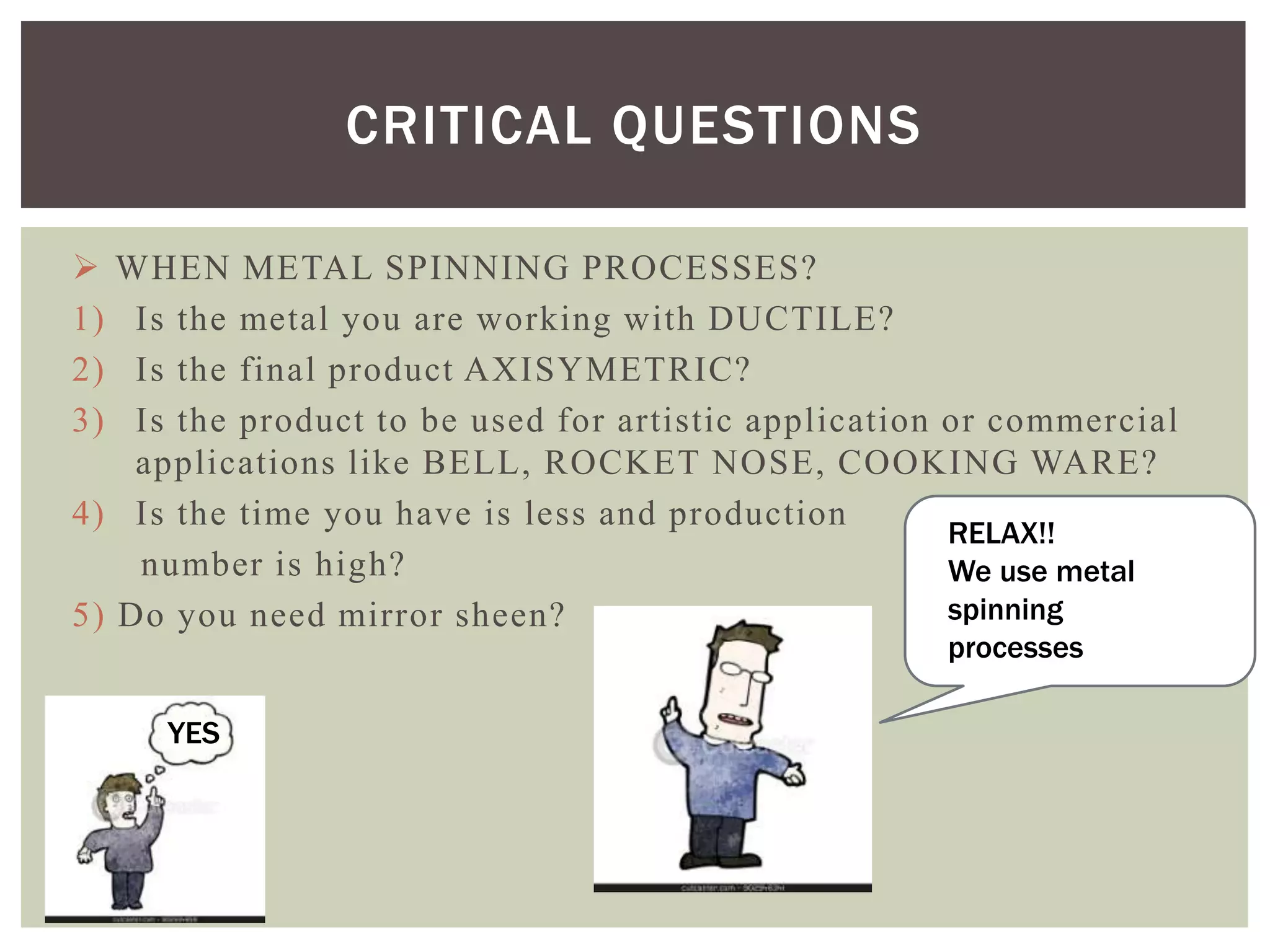CRITICAL QUESTIONS

1)
2)
3)

WHEN METAL SPINNING PROCESSES?
Is the metal you are working with DUCTILE?
Is the final product AXISYMETRIC?
Is the product to be used for artistic application or commercial
applications like BELL, ROCKET NOSE, COOKING WARE?
4) Is the time you have is less and production
RELAX!!
number is high?
We use metal
spinning
5) Do you need mirror sheen?
processes

YES

 