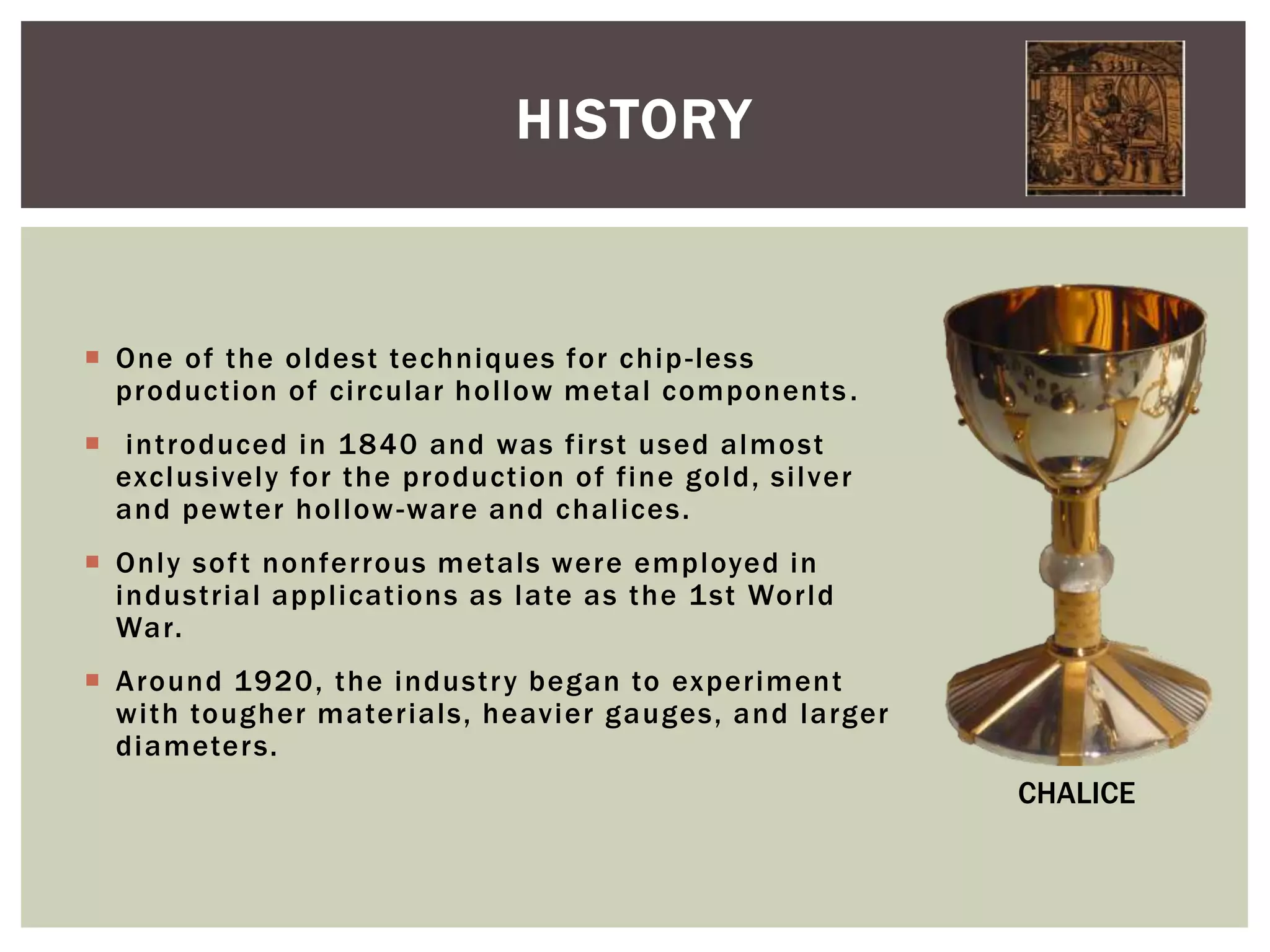 HISTORY

 One of the oldest techniques for chip -less
production of circular hollow metal components .
 introduced in 1 840 and was fir st used almost
exclusively for the production of fine gold, silver
and pewter hollow -ware and chalices.
 Only sof t nonferrous metals were employed in
industrial applications as late as the 1st World
War.
 Around 1920, the industr y began to experiment
with tougher materials, heavier gauges, and larger
diameters.

CHALICE

 