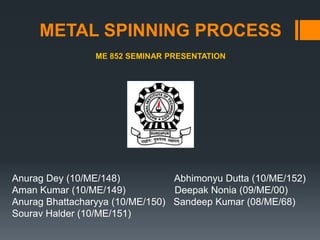 METAL SPINNING PROCESS
ME 852 SEMINAR PRESENTATION

Anurag Dey (10/ME/148)
Abhimonyu Dutta (10/ME/152)
Aman Kumar (10/ME/149)
Deepak Nonia (09/ME/00)
Anurag Bhattacharyya (10/ME/150) Sandeep Kumar (08/ME/68)
Sourav Halder (10/ME/151)

 