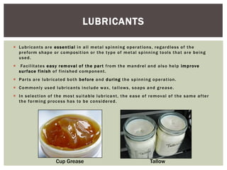 LUBRICANTS
 Lu b r i c a n t s a r e e s s e n t i a l i n a l l m et a l s p i n n i n g o p e r a t i on s , r e g a r d l e s s o f t h e
p r e f o r m s h a p e o r c o m p o s i t i o n o r t h e t y p e o f m et a l s p i n n i n g to o l s t h a t a r e b e i n g
used.


Fa c i l i t a te s e a s y r e m o va l o f t h e p a r t f r o m t h e m a n d r e l a n d a l s o h e l p i m p r ove
surface finish of finished component.

 P a r t s a r e l u b r i c a te d b o t h b e fo r e a n d d u r i n g t h e s p i n n i n g o p e r a t i o n .
 C o m m o n l y u s e d l u b r i ca n t s i n c l ud e w a x , t a l l ow s , s o a p s a n d g r e a s e .
 I n s e l e c t i o n o f t h e m o s t s u i t a b l e l u b r i c a n t , t h e e a s e o f r e m o va l o f t h e s a m e a f te r
t h e f o r m i n g p r o c e s s h a s to b e c o n s i d e r e d .

Cup Grease

Tallow

 