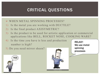 CRITICAL QUESTIONS

1)
2)
3)

WHEN METAL SPINNING PROCESSES?
Is the metal you are working with DUCTILE?
Is the final product AXISYMETRIC?
Is the product to be used for artistic application or commercial
applications like BELL, ROCKET NOSE, COOKING WARE?
4) Is the time you have is less and production
RELAX!!
number is high?
We use metal
spinning
5) Do you need mirror sheen?
processes

YES

 