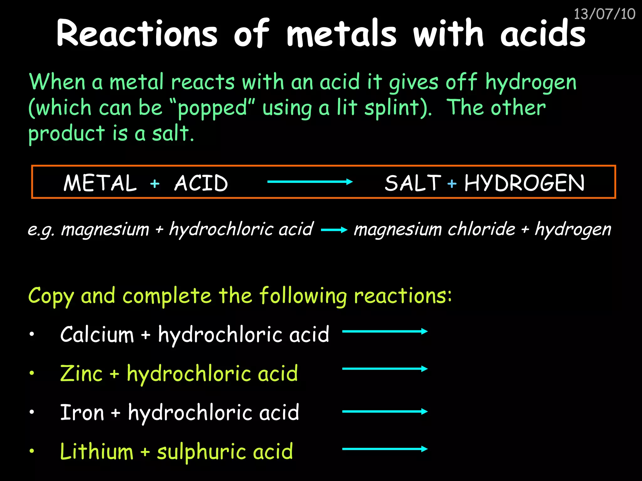 Reactions of metals with acids When a metal reacts with an acid it gives off hydrogen (which can be “popped” using a lit splint).  The other product is a salt. Copy and complete the following reactions: Calcium + hydrochloric acid Zinc + hydrochloric acid Iron + hydrochloric acid Lithium + sulphuric acid METAL  +   ACID  SALT  +  HYDROGEN e.g. magnesium + hydrochloric acid   magnesium chloride + hydrogen 