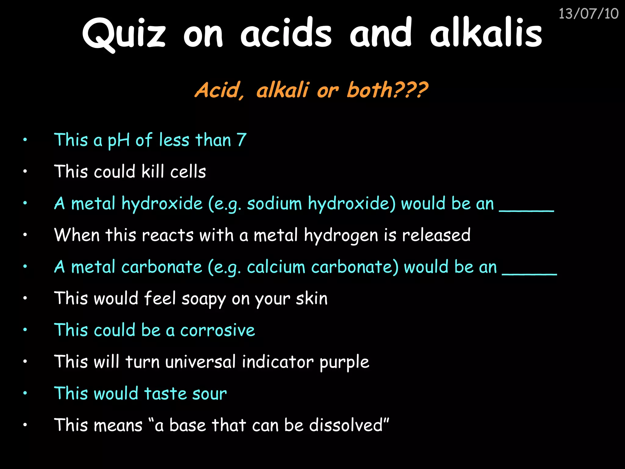 Quiz on acids and alkalis This a pH of less than 7 This could kill cells A metal hydroxide (e.g. sodium hydroxide) would be an _____ When this reacts with a metal hydrogen is released A metal carbonate (e.g. calcium carbonate) would be an _____ This would feel soapy on your skin This could be a corrosive This will turn universal indicator purple This would taste sour This means “a base that can be dissolved” Acid, alkali or both??? 