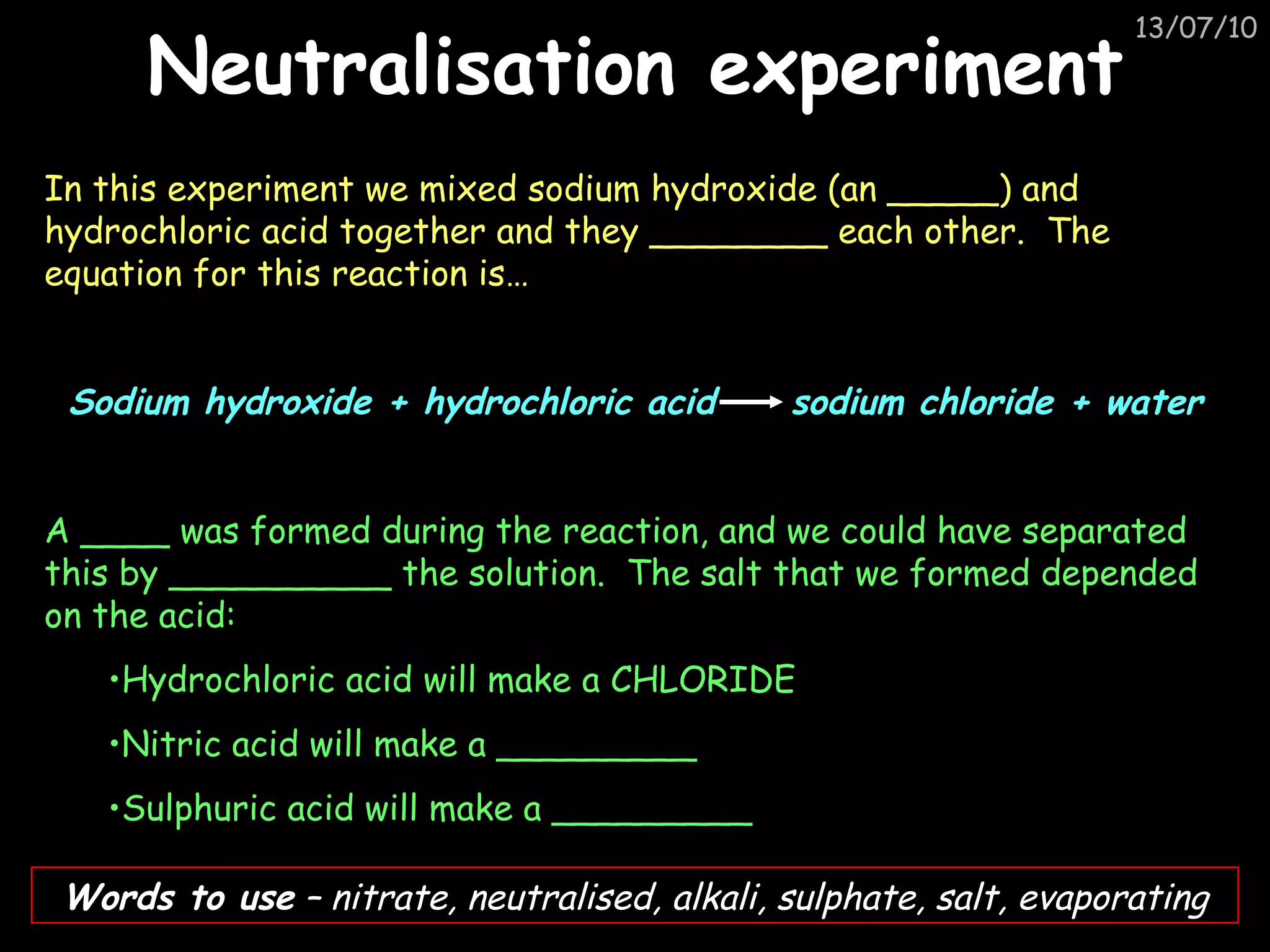 Neutralisation experiment In this experiment we mixed sodium hydroxide (an _____) and hydrochloric acid together and they ________ each other.  The equation for this reaction is…  Sodium hydroxide + hydrochloric acid  sodium chloride + water A ____ was formed during the reaction, and we could have separated this by __________ the solution.  The salt that we formed depended on the acid:  Hydrochloric acid will make a CHLORIDE Nitric acid will make a _________ Sulphuric acid will make a _________ Words to use  – nitrate, neutralised, alkali, sulphate, salt, evaporating 