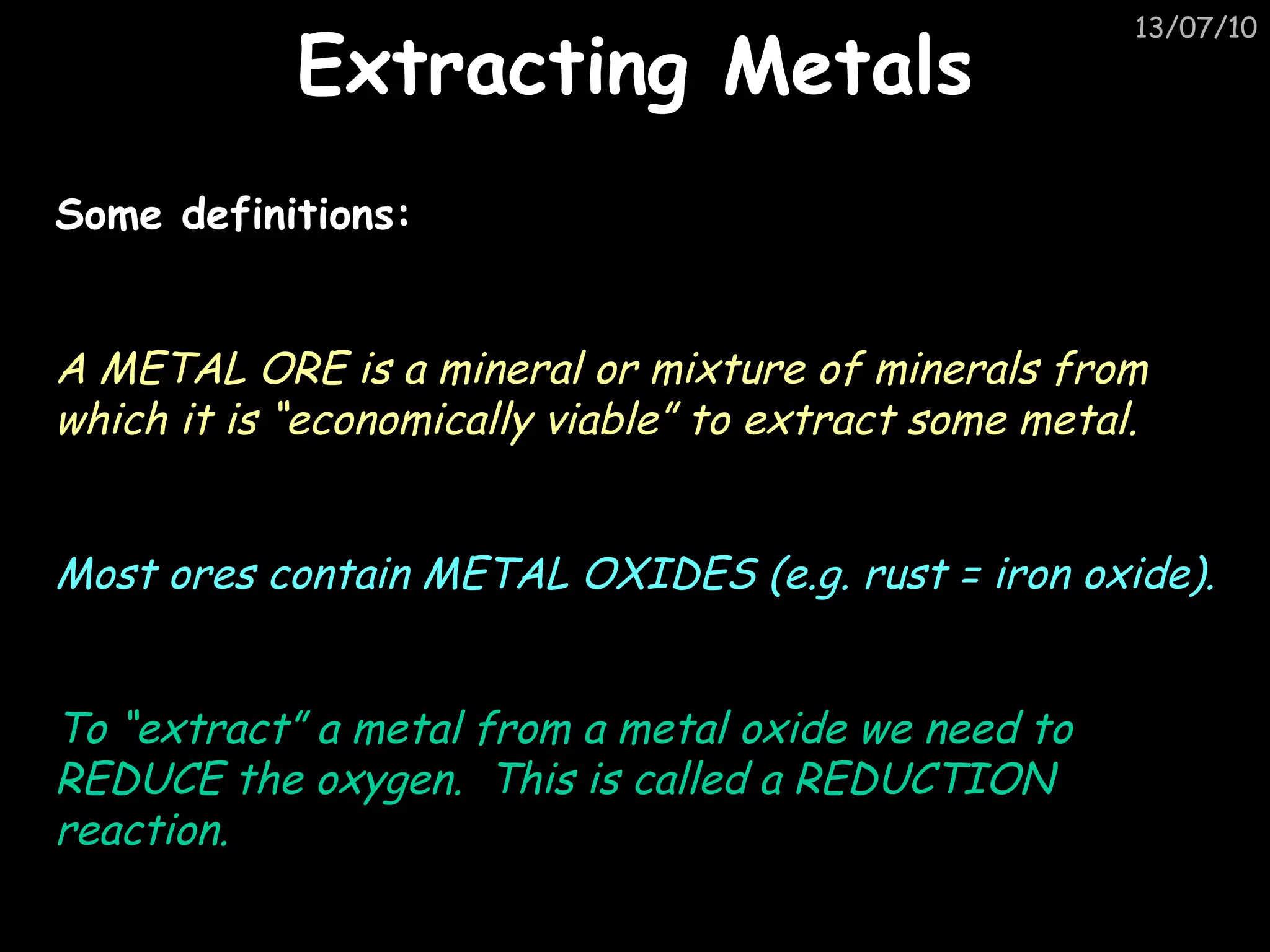 Extracting Metals Some definitions: A METAL ORE is a mineral or mixture of minerals from which it is “economically viable” to extract some metal. Most ores contain METAL OXIDES (e.g. rust = iron oxide). To “extract” a metal from a metal oxide we need to REDUCE the oxygen.  This is called a REDUCTION reaction. 
