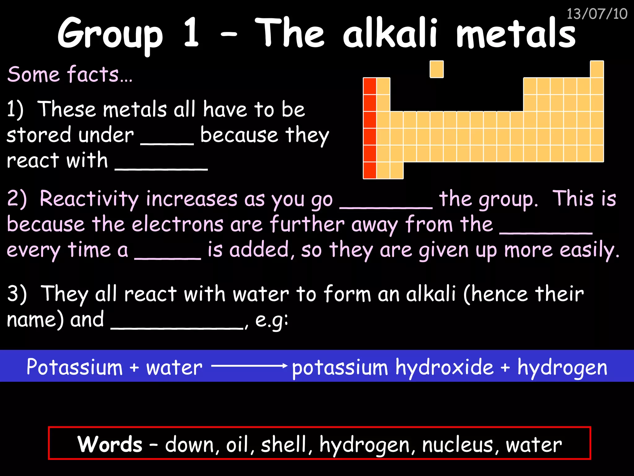 Group 1 – The alkali metals 1)  These metals all have to be stored under ____ because they react with _______ Some facts… 2)  Reactivity increases as you go _______ the group.  This is because the electrons are further away from the _______ every time a _____ is added, so they are given up more easily. 3)  They all react with water to form an alkali (hence their name) and __________, e.g: Words  – down, oil, shell, hydrogen, nucleus, water Potassium + water  potassium hydroxide + hydrogen 