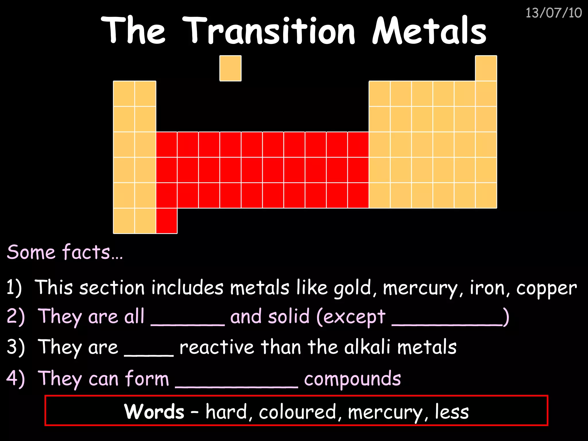 The Transition Metals 1)  This section includes metals like gold, mercury, iron, copper  Some facts… 2)  They are all ______ and solid (except _________) 3)  They are ____ reactive than the alkali metals Words  – hard, coloured, mercury, less 4)  They can form __________ compounds  