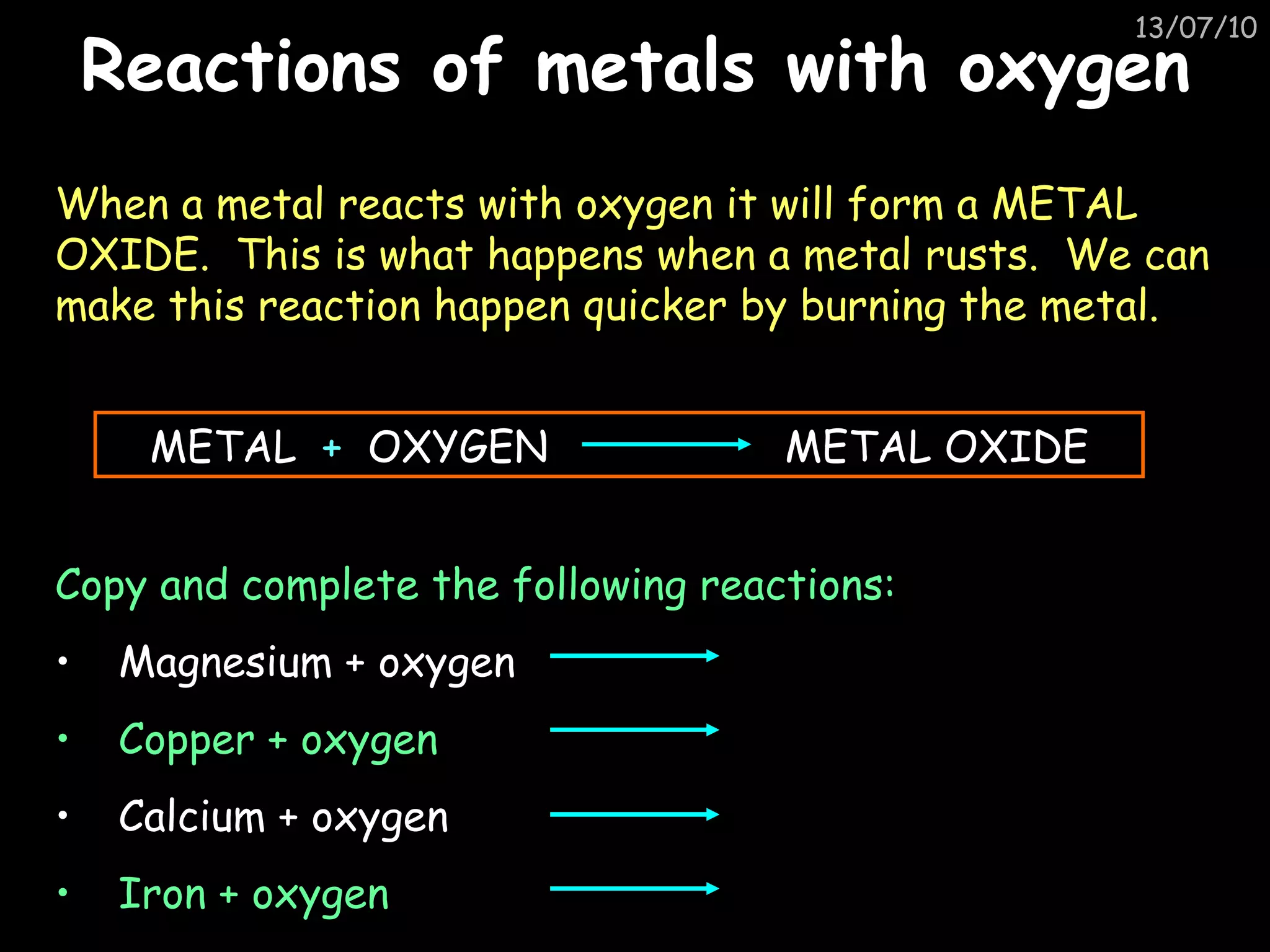 Reactions of metals with oxygen When a metal reacts with oxygen it will form a METAL OXIDE.  This is what happens when a metal rusts.  We can make this reaction happen quicker by burning the metal.  METAL  +   OXYGEN  METAL OXIDE Copy and complete the following reactions: Magnesium + oxygen Copper + oxygen Calcium + oxygen Iron + oxygen 