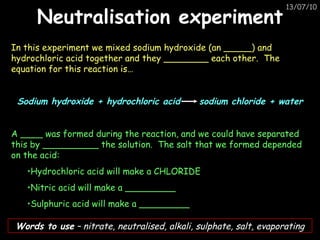 Neutralisation experiment In this experiment we mixed sodium hydroxide (an _____) and hydrochloric acid together and they ________ each other.  The equation for this reaction is…  Sodium hydroxide + hydrochloric acid  sodium chloride + water A ____ was formed during the reaction, and we could have separated this by __________ the solution.  The salt that we formed depended on the acid:  Hydrochloric acid will make a CHLORIDE Nitric acid will make a _________ Sulphuric acid will make a _________ Words to use  – nitrate, neutralised, alkali, sulphate, salt, evaporating 