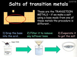 Salts of transition metals These are the TRANSITION METALS – if we make a salt using a base made from one of these metals the procedure is different… 1) Drop the base into the acid… 2) Filter it to remove any leftover base 3) Evaporate it to get the salt 