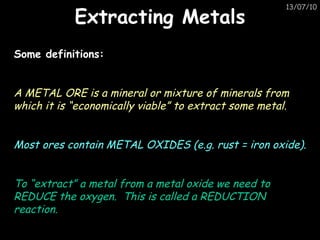 Extracting Metals Some definitions: A METAL ORE is a mineral or mixture of minerals from which it is “economically viable” to extract some metal. Most ores contain METAL OXIDES (e.g. rust = iron oxide). To “extract” a metal from a metal oxide we need to REDUCE the oxygen.  This is called a REDUCTION reaction. 