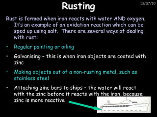 Rusting Rust is formed when iron reacts with water AND oxygen.  It’s an example of an oxidation reaction which can be sped up using salt.  There are several ways of dealing with rust: Regular painting or oiling Galvanising – this is when iron objects are coated with zinc Making objects out of a non-rusting metal, such as stainless steel Attaching zinc bars to ships – the water will react with the zinc before it reacts with the iron, because zinc is more reactive 