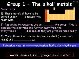 Group 1 – The alkali metals 1)  These metals all have to be stored under ____ because they react with _______ Some facts… 2)  Reactivity increases as you go _______ the group.  This is because the electrons are further away from the _______ every time a _____ is added, so they are given up more easily. 3)  They all react with water to form an alkali (hence their name) and __________, e.g: Words  – down, oil, shell, hydrogen, nucleus, water Potassium + water  potassium hydroxide + hydrogen 