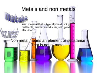 Metals and non metals
Non metal means an element or substance
That is not a metal.
solid material that is typically hard, shiny,
malleable, fusible, and ductile, with good
electrical