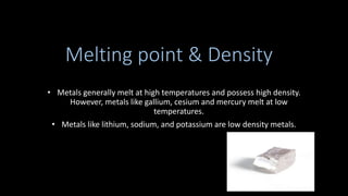Melting point & Density
• Metals generally melt at high temperatures and possess high density.
However, metals like gallium, cesium and mercury melt at low
temperatures.
• Metals like lithium, sodium, and potassium are low density metals.
 