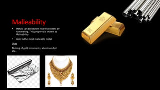 Malleability
• Metals can be beaten into thin sheets by
hammering. This property is known as
Malleability.
• Gold is the most malleable metal
Uses
Making of gold ornaments, aluminum foil
etc..
 