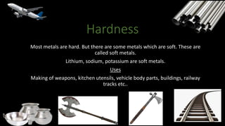 Hardness
Most metals are hard. But there are some metals which are soft. These are
called soft metals.
Lithium, sodium, potassium are soft metals.
Uses
Making of weapons, kitchen utensils, vehicle body parts, buildings, railway
tracks etc..
 