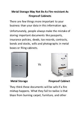 Metal Storage May Not Be As Fire-resistant As
Fireproof Cabinets
There are few things more important to your
business than your data in this information age.
Unfortunately, people always make the mistake of
storing important documents like passports,
insurance policies, deeds, tax records, contracts,
bonds and stocks, wills and photographs in metal
boxes or filing cabinets.
Vs
Metal Storage Fireproof Cabinet
They think these documents will be safe if a fire
mishap happens. What they fail to realise is that
blaze from burning carpet, furniture, and other
 