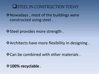 STEEL IN CONSTRUCTION TODAY
Nowadays , most of the buildings were
constructed using steel .
Steel provides more strength .
Architects have more flexibility in designing .
Can be combined with other materials .
100% recyclable .
 