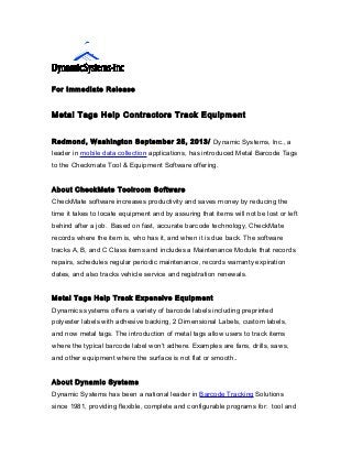 For Immediate Release

Metal Tags Help Contractors Track Equipment
Redmond, Washington September 25, 2013/ Dynamic Systems, Inc., a
leader in mobile data collection applications, has introduced Metal Barcode Tags
to the Checkmate Tool & Equipment Software offering.
About CheckMate Toolroom Software
CheckMate software increases productivity and saves money by reducing the
time it takes to locate equipment and by assuring that items will not be lost or left
behind after a job. Based on fast, accurate barcode technology, CheckMate
records where the item is, who has it, and when it is due back. The software
tracks A, B, and C Class items and includes a Maintenance Module that records
repairs, schedules regular periodic maintenance, records warranty expiration
dates, and also tracks vehicle service and registration renewals.
Metal Tags Help Track Expensive Equipment
Dynamics systems offers a variety of barcode labels including preprinted
polyester labels with adhesive backing, 2 Dimensional Labels, custom labels,
and now metal tags. The introduction of metal tags allow users to track items
where the typical barcode label won’t adhere. Examples are fans, drills, saws,
and other equipment where the surface is not flat or smooth..
About Dynamic Systems
Dynamic Systems has been a national leader in Barcode Tracking Solutions
since 1981, providing flexible, complete and configurable programs for: tool and

 