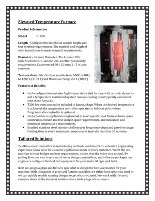 Elevated Temperature Furnace
Product Information
Model F1000
Length - Configured to match test sample length and
test method requirements. The number and length of
each heated zone is made to match requirements.
Diameter - Internal Diameter: The furnace ID is
matched to fixture, sample size, and thermal density
requirements. Diameters of 50-125 mm (2 - 5 in) are
common.
Temperature - Max Various models from 500C (930F)
to 1200 C (2192 F) and Minimum Temp 150 C (300 F)
Features & Benefits
Each configuration includes high temperated rated furnace with ceramic elements
and a temperature control subsystem. Sample cooling is not typically associated
with these furnaces.
T200 Set point controller included in base package. When the desired temperature
is achieved, the temperature controller operates to hold set point values.
Programmable controller is optional.
Each chamber is application engineered to meet specific load frame column space
constraints, fixture and test sample space requirements, and maximum and
minimum temperature requirements.
Brushed stainless steel interior shell ensures long term robust and care free usage.
Heating time to reach maximum temperatures typically less than 30 minutes.
Tailored Solutions
TestResources’ innovative manufacturing methods combined with extensive engineering
experience allow us to focus on the application needs of every customer. We fit the test
machine to your budget and test requirements, rather than the other way around. By
pulling from our vast inventory of tester designs, controllers, and software packages our
engineers configure the best test equipment for your material type and form.
Next we assign a grips and fixtures specialist to design the best accessories for your
machine. With thousands of grips and fixtures available, we either have what you need or
we can quickly modify existing designs to get what you need. We work with the most
complex down to the simplest solutions for a wide range of customers.
 
