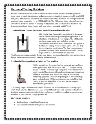 Universal Testing Machines
Universal electromechanical test machines are well known for their ability to perform a
wide range of quasi-static tension and compression tests at test speeds up to 40 ipm (1000
mm/min). The modular 100 series low force universal test machines are configurable with
multiple frame types at forces to 2250 lb (10 kN). The 200 series single column frames are
available in extended travels at loads up to 1125 lb (5 kN). The 300 Series machines all
feature dual column frame design with load ratings up to 600 kn (135 kip).
120 Family Dual Column Electromechanical Universal Test Machine
120 Family Dual Column Electromechanical Universal
Test Machines are configured to your application at an
affordable price to match your budget. The 120 Family
performs quasi-static tests including tensile,
compression, creep and stress relaxation. This system is
the best for testing at lower forces up to 1 kN (225 lbs)
in repetitive test applications. The dual column design
provides increased space between columns for testing
large samples or inside chambers. With the
TestResources unique modular design, load frames can be configured to your test specimen
height and width requirements up to 40 inches in width.
210 Family Electromechanical Universal Test Machine
200 Series tabletop electromechanical universal test machines
serve applications with forces up to 5 kN (1125 lbf) including
models to handle relatively high elongation or crosshead travel
requirements. Materials with high elongation properties such as
rubber or elastomer, plastic thin film, medical devices (e.g.
catheters), glues and adhesives require special 200 series high
travel test machines. 200 Series machines are available with a
variety of test controller choices to cover a wide range of
interests and applications.
210 Family single column universal test machines are available with force ratings up to
1650 lbf (7 kN). The 210 includes a load cell and M controller with optional test software.
Optional accessories such as grips, fixtures, chambers and high travel extensometers are
matched to your test and sample geometries.
FEATURES & BENEFITS
Single column vertical load frame with
Standalone Controller and optional M Software.
 