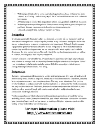 Wide range of load cells to serve a variety of applications. Load cell accurate from
100 to 1 % of rating. Load accuracy +/- 0.5% of indicated load within load cell rated
force range.
200 samples per second data acquisition rate on load, position, and strain channels.
Wide range of compatible optional accessories including tensile grips, compression
and bend fixtures, environmental chambers, extensometers, etc.
12 month warranty and customer support services.
Budgeting
Creating a reasonable financial budget is a common necessity for our customers and we
have extensive experience supporting the process. Many customers need price estimates
for our test equipment to assess a rough return on investment. Although TestResources
equipment is generally the cost-effective choice, compared to other manufacturers or
contracting outside testing services, we are happy to offer a quick price check to help
determine the best option for you. We understand the purchasing process and are willing
to support your requests with responsive service.
Support comes in a variety of forms. We can help you determine a budget for purchases
near term or in settings such as capital equipment budgets for the next fiscal year. Even if
your project currently lacks the details, we are skilled in supporting realistic prices
anticipated for purchases over a year away.
Responsive
Our sales engineers provide responsive service and fast answers. Give us a call and we will
immediately direct you to an engineer. There are no middle men in our sales team, only the
best engineers to answer your tough questions. Not only is our sales team fast, but our
production team is just as quick with machine deliveries as a top priority. TestResources is
not only responsive in our timeliness, but we also offer comprehensive solutions to your
challenges. Our team will work with you to create a budget and testing plan for any
application, no strings attached.
TestResources has provided solutions for thousands of applications around the world,
including tensile testers, compression testers, peel testers and more. Our diverse customer
base consists of everyone from big-names to start-ups. Whether you are experienced in
testing or new to the idea, we will help you.
For more information please visit
http://www.testresources.net
 
