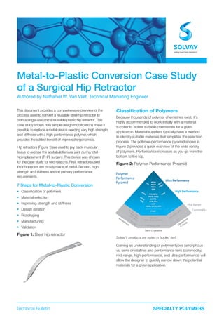 Technical Bulletin SPECIALTY POLYMERS
Metal-to-Plastic Conversion Case Study
of a Surgical Hip Retractor
Authored by Nathaniel W. Van Vliet, Technical Marketing Engineer
This document provides a comprehensive overview of the
process used to convert a reusable steel hip retractor to
both a single-use and a reusable plastic hip retractor. This
case study shows how simple design modifications make it
possible to replace a metal device needing very high strength
and stiffness with a high-performance polymer, which
provides the added benefit of improved ergonomics.
Hip retractors (Figure 1) are used to pry back muscular
tissue to expose the acetabulofemoral joint during total
hip replacement (THR) surgery. This device was chosen
for the case study for two reasons. First, retractors used
in orthopedics are mostly made of metal. Second, high
strength and stiffness are the primary performance
requirements.
7 Steps for Metal-to-Plastic Conversion
• Classification of polymers
• Material selection
• Improving strength and stiffness
• Design iteration
• Prototyping
• Manufacturing
• Validation
Figure 1: Steel hip retractor
Classiﬁcation of Polymers
Because thousands of polymer chemistries exist, it’s
highly recommended to work initially with a material
supplier to isolate suitable chemistries for a given
application. Material suppliers typically have a method
to identify suitable materials that simplifies the selection
process. The polymer-performance pyramid shown in
Figure 2 provides a quick overview of the wide variety
of polymers. Performance increases as you go from the
bottom to the top.
Figure 2: Polymer-Performance Pyramid
Solvay’s products are noted in bolded text.
Gaining an understanding of polymer types (amorphous
vs. semi-crystalline) and performance tiers (commodity,
mid-range, high-performance, and ultra-performance) will
allow the designer to quickly narrow down the potential
materials for a given application.
PC, PPC, COC
PMMA, ABS
PS, PVC
PBT, PET
POM, PA 6.6, UHMWPE
PP, HDPE, LDPE
EVA, EPDM
, EPR
PVC
Alloys
FFKMPFPE
PPSU
PESU
PSU
TPI
PAEK
PFSA
PEEK
EAP
XLPO-HFFR
XLPO
FKMPFA/MFA®
PVDF, PTFE
ECTFE
PPA, PPS
LCP
PARA, HPPA, HPP
Specialty Polyamides
PVDC
PEX & XLPE
PEI
PAI
PI
Amorphous Elastomers
&
Fluids
Semi-Crystalline
Polymer
Performance
Pyramid
Ultra Performance
High Performance
Mid Range
Commodity
 