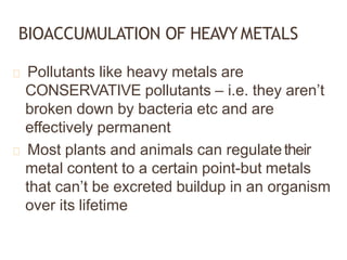 BIOACCUMULATION OF HEAVYMETALS
Pollutants like heavy metals are
CONSERVATIVE pollutants – i.e. they aren’t
broken down by bacteria etc and are
effectively permanent
Most plants and animals can regulatetheir
metal content to a certain point-but metals
that can’t be excreted buildup in an organism
over its lifetime
 