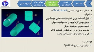 1.‫تماسی‬ ‫صورت‬ ‫به‬ ‫انتقال‬(Short circuit: )
‫ب‬)‫مزایا‬:
‫جوشکاری‬ ‫های‬ ‫موقعیت‬ ‫تمام‬ ‫برای‬ ‫استفاده‬ ‫قابل‬
‫جوش‬ ‫حوضچه‬ ‫به‬ ‫ورودی‬ ‫گرما‬ ‫بودن‬ ‫پایین‬
‫جوش‬ ‫حوضچه‬ ‫سریع‬ ‫انجماد‬
‫نازک‬ ‫قطعات‬ ‫جوشکاری‬ ‫برای‬ ‫بودن‬ ‫مناسب‬
‫مانده‬ ‫باقی‬ ‫تنش‬ ‫و‬ ‫اعوجاج‬ ‫بودن‬ ‫کم‬
‫ج‬)‫معایب‬:
‫عیب‬ ‫دارابودن‬Spattering
‫مقدمه‬
‫تئوری‬
‫فل‬ ‫انتقال‬‫ز‬
‫موثر‬ ‫عوامل‬
‫ف‬ ‫انتقال‬ ‫بر‬‫لز‬
‫های‬ ‫روش‬
‫فل‬ ‫انتقال‬‫ز‬
‫گی‬ ‫نتیجه‬‫ری‬ 10
 