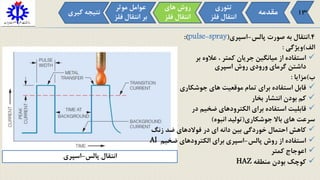 4.‫انتقال‬‫به‬‫صورت‬‫پالس‬-‫اسپری‬(pulse-spray):
‫الف‬)‫ویژگی‬:
‫استفاده‬‫از‬‫میانگین‬‫جریان‬‫کمتر‬،‫عالوه‬‫بر‬
‫داشتن‬‫گرمای‬‫ورودی‬‫روش‬‫اسپری‬
‫ب‬)‫مزایا‬:
‫قابل‬‫استفاده‬‫برای‬‫تمام‬‫موقعیت‬‫های‬‫جوشکاری‬
‫کم‬‫بودن‬‫انتشار‬‫بخار‬
‫قابلیت‬‫استفاده‬‫برای‬‫الکترودهای‬‫ضخیم‬‫در‬
‫سرعت‬‫های‬‫باال‬‫جوشکاری‬(‫تولید‬‫انبوه‬)
‫کاهش‬‫احتمال‬‫خوردگی‬‫بین‬‫دانه‬‫ای‬‫در‬‫فوالدهای‬‫ضد‬‫زنگ‬
‫استفاده‬‫از‬‫روش‬‫پالس‬-‫اسپری‬‫برای‬‫الکترودهای‬‫ضخیم‬Al
‫اعوجاج‬‫کمتر‬
‫کوچک‬‫بودن‬‫منطقه‬HAZ
‫مقدمه‬
‫تئوری‬
‫فل‬ ‫انتقال‬‫ز‬
‫موثر‬ ‫عوامل‬
‫ف‬ ‫انتقال‬ ‫بر‬‫لز‬
‫های‬ ‫روش‬
‫فل‬ ‫انتقال‬‫ز‬
‫گی‬ ‫نتیجه‬‫ری‬
‫پالس‬ ‫انتقال‬-‫اسپری‬
13
 