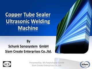 Copper Tube Sealer
Ultrasonic Welding
Machine
By
Schunk Sonosystem GmbH
Siam Create Enterprises Co.,ltd.
3/24/2023 1
Presented by Mr.Patpitchayut Surote
Siam Create Enterprises Co.,Ltd.
 