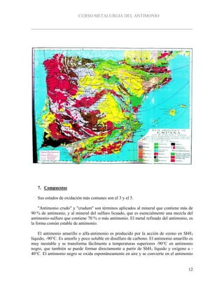 CURSO METALURGIA DEL ANTIMONIO
12
7. Compuestos
Sus estados de oxidación más comunes son el 3 y el 5.
"Antimonio crudo" y "crudum" son términos aplicados al mineral que contiene más de
90 % de antimonio, y al mineral del sulfuro licuado, que es esencialmente una mezcla del
antimonio-sulfuro que contiene 70 % o más antimonio. El metal refinado del antimonio, es
la forma común estable de antimonio.
El antimonio amarillo o alfa-antimonio es producido por la acción de ozono en SbH3
líquido, -90°C. Es amorfo y poco soluble en disulfuro de carbono. El antimonio amarillo es
muy inestable y se transforma fácilmente a temperaturas superiores -90°C en antimonio
negro, que también se puede formar directamente a partir de SbH3 líquido y oxígeno a -
40°C. El antimonio negro se oxida espontáneamente en aire y se convierte en el antimonio
 