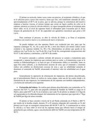 CURSO METALURGIA DEL ANTIMONIO
24
El plomo se recircula, tantas veces como sea preciso, al recipiente cilíndrico, al que
se le adiciona poco a poco más reactivo, hasta que éste, esté totalmente saturado de sales,
aproximadamente el 60 % de su peso, que se adivina, porque la consistencia del reactivo
empieza a hacerse viscosa, al mismo tiempo que existe un ligero cambio de color en la
espuma; entonces se cierra la válvula inferior y se sigue trasegando plomo al recipiente para
hacer subir, en él, el nivel de espumas hasta el rebosadero para evacuarlas por él, hacia
tanques de granulación de 16 m3
de capacidad con agitadores mecánicos que giran a 0,8
r.p.m..
Para continuar el proceso, se abre la válvula de fondo y se llena el recipiente
cilíndrico con reactivo nuevo y se comienza de nuevo el proceso.
Se puede trabajar con dos aparatos Harris con oxidación por aire, para que las
espumas contengan Te, As, Sn y poco de Sb, y otros dos Harris con nitrato sódico como
oxidante y las espumas tendrán As, Sb y Sn, obteniéndose un plomo que queda en las
calderas con 5 gr/Tn de As, 5 gr/Tn de Sb y 4 gr/Tn de Sn, consiguiendo recuperaciones del
95-97 % del arsénico y antimonio, y del 90 % de estaño.
El reactivo saturado y caliente retirado del proceso se somete a tratamiento para
recuperarle y separar las impurezas que contiene para su venta; y el tratamiento a que se le
somete es hidrometalúrgico y se basa en que: el antimoniato sódico es insoluble, tanto en
agua fría como caliente, y en disoluciones acuosas de sosa; que el estannato y arseniato
sódico son solubles en disoluciones acuosas de sosa y que su solubilidad aumenta al
disminuir el contenido de NaOH, alcanzando el máximo valor de solubilidad con el agua
pura.
Generalmente la operación de eliminación de impurezas, del plomo descobrizado,
por el procedimiento Harris se realiza en varias etapas, cada una de las cuales tiende a la
eliminación de una impureza; los tratamientos de las espumas son también independientes,
y la forma de realizarlo es la siguiente:
 Extracción del teluro.- Se realiza para plomos descobrizados con contenidos en Te
mayores del 0,01 %, para ello una pequeña cantidad de fundido de NaOH se carga en el
Harris; para cada 0,05 % de Te en el plomo y por cada Tn de plomo se añaden 2,12 Kgs de
sal regenerada (es la obtenida después del tratamiento de las espumas) que equivale a 7 Kgs
de NaOH por Kgs de teluro extraído.
El plomo se hace circular a través de la sal fluida contenida en el Harris a 460 ºC
por medio de la bomba simple, durante 25 a 45 minutos (depende del contenido en Te del
plomo) con lo que se consiguen extracciones del 60-90 % del Te. A continuación se cierra
la válvula y se hace subir el nivel de las espumas hasta que rebosen hacia el tanque de
granulación que contiene, agua o una disolución débil de NaOH con una temperatura de 80-
90 ºC.
 