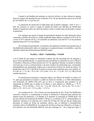 CURSO METALURGIA DEL ANTIMONIO
26
Cuando la sal fundida está saturada, se cierra la válvula y se hace rebosar la espuma
hacia los tanques de granulación que contienen 10 m3
de una disolución acuosa de sosa (80
gr/l de NaOH y de 1 a 2 gr/l de As).
La operación de extracción se repite hasta que el plomo contenga < 0,05 % As y <
0,01 Sn, entonces se vuelve a cargar el cilindro de Harris con 400 Kgs de NaOH para
limpiar el equipo de refino, de: sales de arsénico, teluro y estaño antes de proceder a extraer
al antimonio.
Las espumas que pasan al tanque de granulación después de cada saturación tienen
contenidos variables de arsénico y estaño, pudiendo llegar algunas a contener el 20 % de As
y otras el 20 % máximo de Sn, y el contenido en antimonio varía del 0,5 % en las primeras
espumas hasta el 6 % en las últimas.
En el tanque de granulación, se mantiene una agitación constante que permite que el
hexahidróxido antimoniato sódico se mantenga en suspensión (pues es insoluble), y que fue
obtenido a partir del antimoniato por hidrólisis según:
Na3SbO4 + 4H2O = Na[Sb(OH)6] + 2NaOH
y en el fondo de este tanque se sedimenta el plomo que fue arrastrado por las espumas y
que se retira periódicamente. La suspensión que incrementó su contenido en sosa a 300 gr/l,
se bombea a filtración en filtros prensas de 9 m2
de superficie filtrante, en donde se obtiene
una torta que se lava a contracorriente y da unos residuos de antimoniato gris, constituidos
principalmente por antimoniato sódico que se devuelven al horno de fusión de plomo. Se
puede decir que el 25 % del Sb de la mena se recicla como antimonio gris, cuyo análisis es:
6 % Pb, As = 1 %, Sb = 32 %, Sn = 8 %, CaO = 6 %, Te = 1 %, Bi < 0,1 % y 300 g/Tn de
metales preciosos.
La disolución de arseniato y estannato sódico, con 300 gr/l de NaOH, se enfría a 25
ºC, para que precipiten el arsénico y estaño en forma de cristales, y se filtra obteniéndose
una disolución de NaOH (300 gr/l) que se lleva a evaporación para producir la sal
regenerada de NaOH que se utiliza en el Harris y cuyo análisis es: NaOH(total) = 70 %,
NaOH(libre) = 58 %, CO3Na2 = 10 %, As = 5 %, Sb = 0,6 %, Sn = 0,5 %, Zn = 0,1 %, Ca =
0,01 %, Te < 0,1 %, Cl = 7,5 % y SO4
=
= 1,75 %.
Los cristales de As + Sn se lavan con una disolución de 50 a 70 gr/l de NaOH para
volverlos a disolver, a continuación se somete la disolución a filtración para eliminar las
últimas trazas de antimonio, y al filtrado se le aumenta su contenido en NaOH hasta 120
gr/l por adición de disolución de NaOH a 300 gr/l y se calienta a 95 ºC, manteniéndose en
agitación, mientras se le adiciona cal a razón de 0,5 Kgs de CaO por Kg de estaño para
precipitar al estaño en forma de estannato cálcico, que se hidroliza a hexahidróxido
estannato cálcico (Ca[Sn(OH)6]). La separación de fases se hace por filtración y el fango se
lava primero con una disolución débil de sosa que contenga As + Sn y luego por agua; y
 