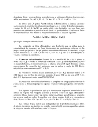 CURSO METALURGIA DEL ANTIMONIO
27
después de filtrar y secar se obtiene un producto que se utiliza para fabricar aleaciones para
soldar, que contiene: Sn = 40 %, Pb < 0,2 %, As < 0,3 %, Sb < 1 % y Ca = 15 %.
El filtrado con 120 gr/l de NaOH contiene en forma soluble al arsénico (arseniato
sódico); como la precipitación del arsénico por la cal solo es posible de disoluciones que no
excedan de 80 gr/l de NaOH, es preciso diluir esta disolución con agua hasta esta
concentración y entonces se procede a la adición de cal, precipitándose el arsénico en forma
de arseniato cálcico, pero durante la precipitación se realiza la reacción siguiente:
Na2CO3 + Ca(OH)2 = CO3Ca + 2NaOH
que origina un mayor consumo de cal.
La suspensión se filtra obteniéndose una disolución que se utiliza para la
granulación de las espumas y un fango higroscópico, de manipulación peligrosa por las
proyecciones que provoca, ya que produce quemaduras dolorosas de arseniato, y cuyo
análisis medio es: As = 15-18 %, CaO = 40 %, Sn < 0,5 % y Sb < 2 %. Este fango no es
vendible y se tira a la escombrera.
 Extracción del antimonio.- Después de la extracción del As y Sn, el plomo se
enfría a 420 ºC, y se rellena el cilindro del Harris con 2.000 Kgs de sal regenerada, se pone
en marcha la bomba, al mismo tiempo que se adiciona a la sal 75 Kgs/h de nitrato sódico,
comenzándose la extracción del antimonio, que se estima a razón de 110 Kgs/h,
originándose unas espumas con el 25 % de Sb.
El consumo de reactivo en esta extracción, es de 0,61 Kgs de nitrato sódico y de
2,12 Kgs de sosa por Kgs de antimonio extraído; de estos 2,12 kgs de sosa, el 15 % (es
decir 0,32 Kgs) son necesarios para el Na[Sb(OH)6].
El proceso de extracción del antimonio se completa con una pequeña oxidación de
plomo, lo que se demuestra porque las espumas obtenidas brillan con opalino color amarillo
oro.
Las espumas se granulan con agua y se mantienen en suspensión hasta filtrarlas; el
filtrado se evapora para recuperar el NaOH y la torta se lava con agua, obteniéndose
antimonio blanco higroscópico y de manejo peligroso, al igual que el fango de arseniato,
que se seca, muele en molino de martillos y se criba a tamaños de 60 µ, y este producto
tiene: Sb = 48 %, Na = 8 %, Pb = 0,15 %, As < 0,1 %, Sn < 0,3 % y Sb2O3 < 0,05 %.
Las ventajas de éste método está en la producción de productos intermedios libres
de plomo, de manera que también las pérdidas en metal noble son muy pequeñas, además
se recuperan las sales utilizadas hasta en un 95 % puras.
 