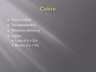  Fios e cabos
 Encanamentos
 Motores elétricos
 Ligas:
 Latão (Cu + Zn)
 Bronze (Cu + Sn)
 