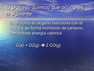El proceso químico que ocurre es
el siguiente:
En el horno el oxígeno reacciona con el
coque y se forma monóxido de carbono,
liberándose energía calórica.
         C(s) + O2(g)  2 CO(g)

 