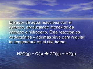 El vapor de agua reacciona con el
carbono, produciendo monóxido de
carbono e hidrógeno. Esta reacción es
endergónica y además sirve para regular
la temperatura en el alto horno.
          H2O(g) + C(s)  CO(g) + H2(g)

 