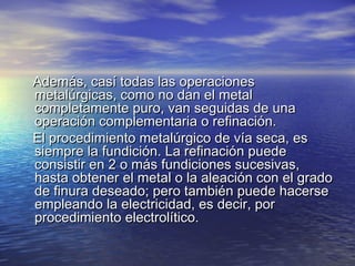Además, casí todas las operaciones
metalúrgicas, como no dan el metal
completamente puro, van seguidas de una
operación complementaria o refinación.
El procedimiento metalúrgico de vía seca, es
siempre la fundición. La refinación puede
consistir en 2 o más fundiciones sucesivas,
hasta obtener el metal o la aleación con el grado
de finura deseado; pero también puede hacerse
empleando la electricidad, es decir, por
procedimiento electrolítico.

 