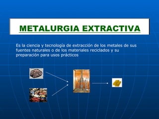 Es la ciencia y tecnología de extracción de los metales de sus fuentes naturales o de los materiales reciclados y su preparación para usos prácticos 