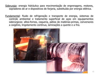 Siderurgia: energia hidráulica para movimentação de engrenagens, motores,
sopradores de ar e dispositivos de forjaria, substituída por energia elétrica.
Fundamental: fluido de refrigeração e transporte de energia, sistemas de
controle ambiental e tratamento superficial de aços em equipamentos
siderúrgicos: altos-fornos, coqueria, pátios de matérias-primas, conversores
a oxigênio, lingotamento contínuo, laminações a quente e a frio.
12
 