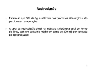 Recirculação
• Estima-se que 5% da água utilizada nos processos siderúrgicos são
perdidos em evaporação.
• A taxa de recirculação atual na indústria siderúrgica está em torno
de 89%, com um consumo médio em torno de 200 m3 por tonelada
de aço produzido.
16
 