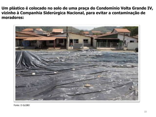 18
Fonte: O GLOBO
Um plástico é colocado no solo de uma praça do Condomínio Volta Grande IV,
vizinho à Companhia Siderúrgica Nacional, para evitar a contaminação de
moradores:
 