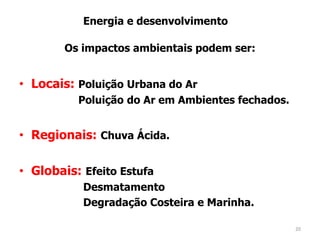 • Locais: Poluição Urbana do Ar
Poluição do Ar em Ambientes fechados.
• Regionais: Chuva Ácida.
• Globais: Efeito Estufa
Desmatamento
Degradação Costeira e Marinha.
Energia e desenvolvimento
Os impactos ambientais podem ser:
20
 