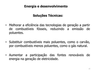• Melhorar a eficiência das tecnologias de geração a partir
de combustíveis fósseis, reduzindo a emissão de
poluentes.
• Substituir combustíveis mais poluentes, como o carvão,
por combustíveis menos poluentes, como o gás natural.
• Aumentar a participação das fontes renováveis de
energia na geração de eletricidade.
Energia e desenvolvimento
Soluções Técnicas:
22
 
