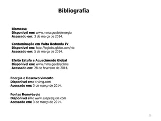 25
Bibliografia
Efeito Estufa e Aquecimento Global
Disponível em: www.mma.gov.br/clima
Acessado em: 28 de fevereiro de 2014.
Biomassa
Disponível em: www.mma.gov.br/energia
Acessado em: 3 de março de 2014.
Energia e Desenvolvimento
Disponível em: d.yimg.com
Acessado em: 3 de março de 2014.
Fontes Renováveis
Disponível em: www.suapesquisa.com
Acessado em: 3 de março de 2014.
Contaminação em Volta Redonda IV
Disponível em: http://oglobo.globo.com/rio
Acessado em: 5 de março de 2014.
 
