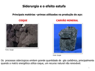 5
Siderurgia e o efeito estufa
Principais matérias –primas utilizadas na produção do aço:
Fonte: Google
COQUE CARVÃO MINERAL
Fonte: Google
Os processos siderúrgicos emitem grande quantidade de gás carbônico, principalmente
quando a matriz energética utiliza coque, um recurso natural não renovável.
 